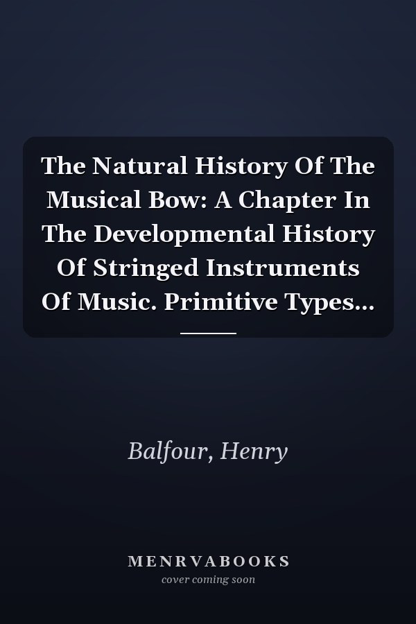 The Natural History Of The Musical Bow: A Chapter In The Developmental History Of Stringed Instruments Of Music. Primitive Types...