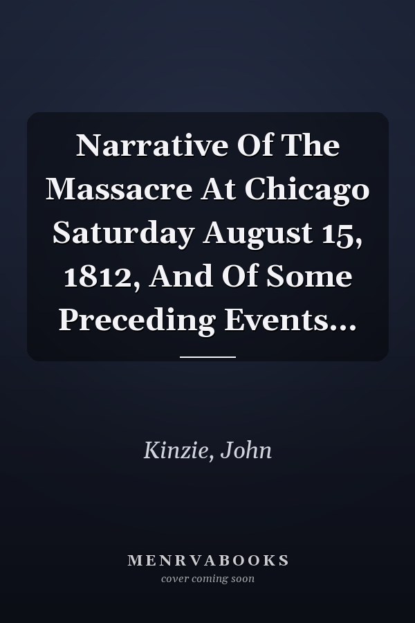 Narrative Of The Massacre At Chicago Saturday August 15, 1812, And Of Some Preceding Events...