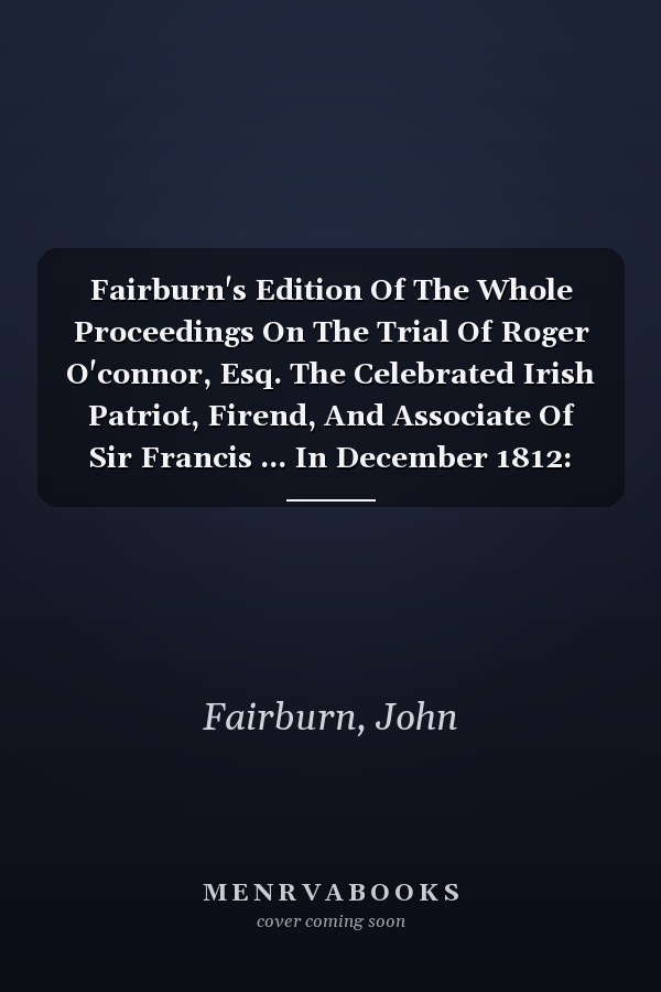 Fairburn's Edition Of The Whole Proceedings On The Trial Of Roger O'connor, Esq. The Celebrated Irish Patriot, Firend, And Associate Of Sir Francis ... In December 1812: (with The Epigraph: The...