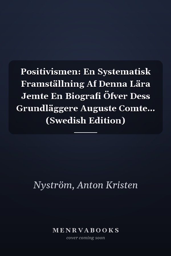 Positivismen: En Systematisk Framställning Af Denna Lära Jemte En Biografi Öfver Dess Grundläggere Auguste Comte... (Swedish Edition)