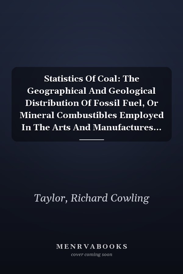 Statistics Of Coal: The Geographical And Geological Distribution Of Fossil Fuel, Or Mineral Combustibles Employed In The Arts And Manufactures...
