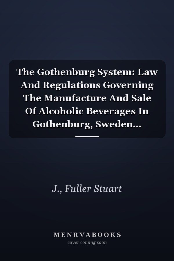 The Gothenburg System: Law And Regulations Governing The Manufacture And Sale Of Alcoholic Beverages In Gothenburg, Sweden...
