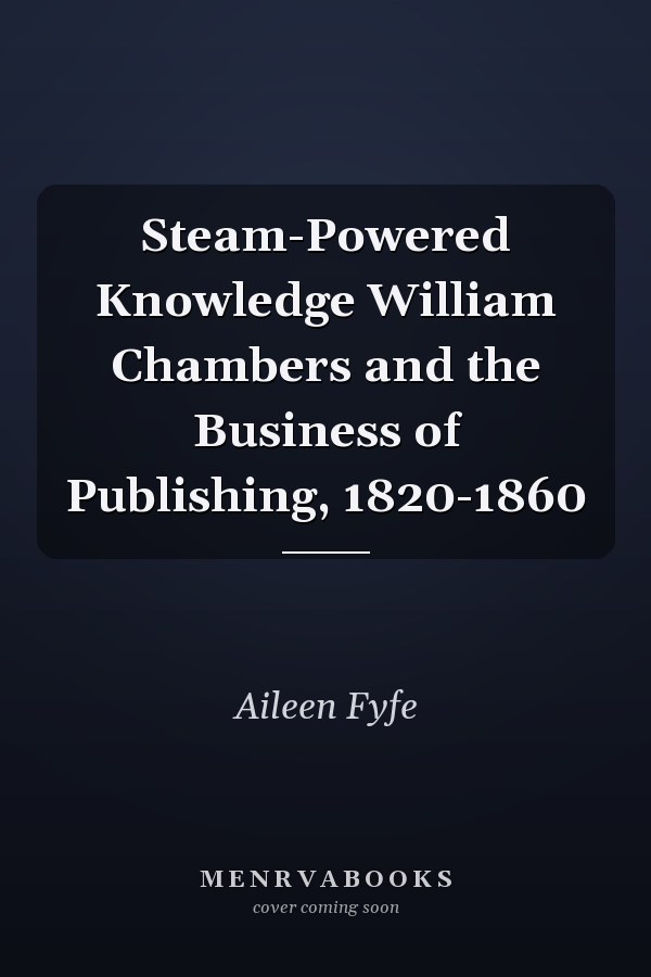 Steam-Powered Knowledge William Chambers and the Business of Publishing, 1820-1860