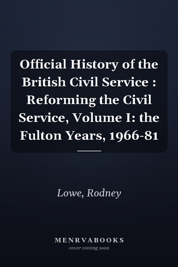 Official History of the British Civil Service : Reforming the Civil Service, Volume I: the Fulton Years, 1966-81
