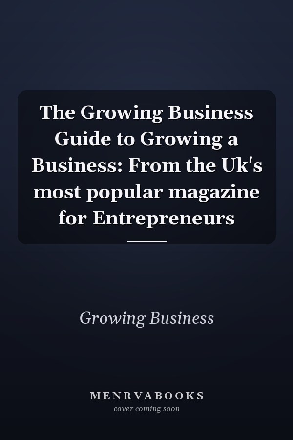 The Growing Business Guide to Growing a Business: From the Uk's most popular magazine for Entrepreneurs