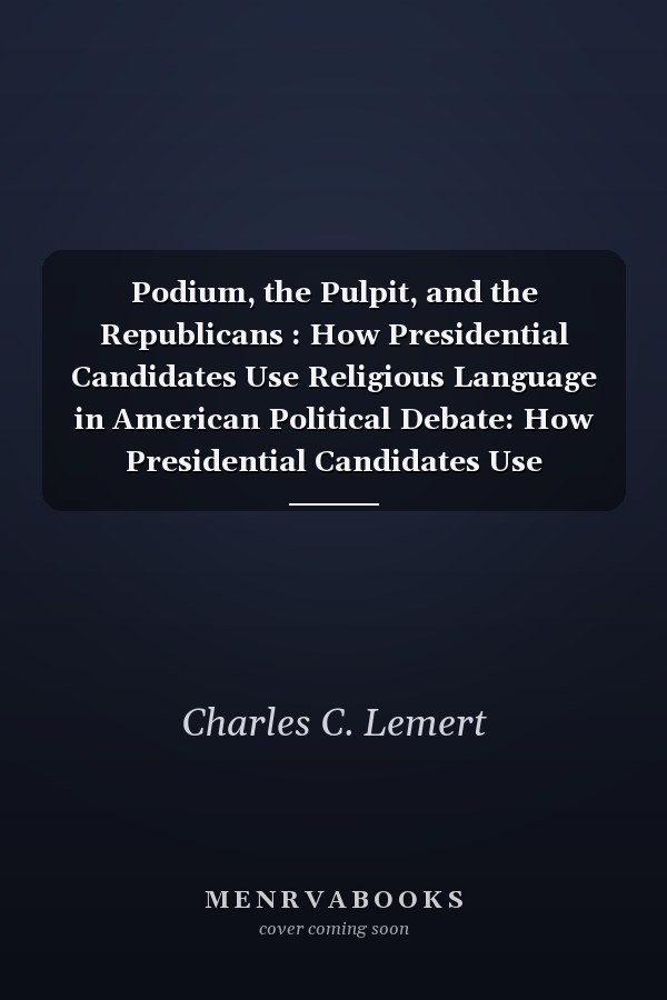 Podium, the Pulpit, and the Republicans : How Presidential Candidates Use Religious Language in American Political Debate: How Presidential Candidates Use Religious Language in American Political Debate