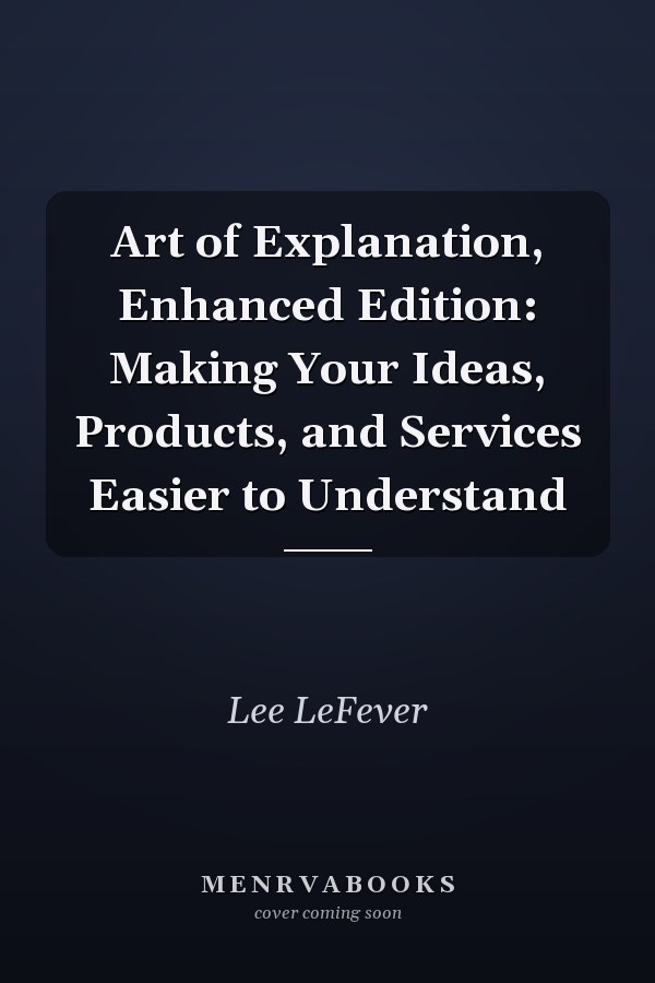 Art of Explanation, Enhanced Edition: Making Your Ideas, Products, and Services Easier to Understand