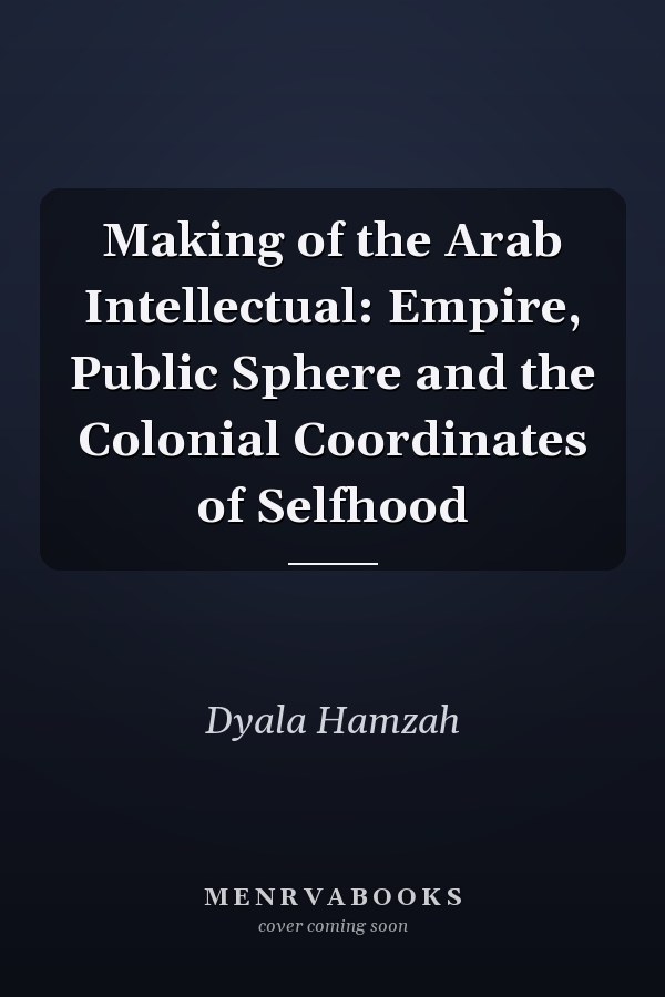 Making of the Arab Intellectual: Empire, Public Sphere and the Colonial Coordinates of Selfhood