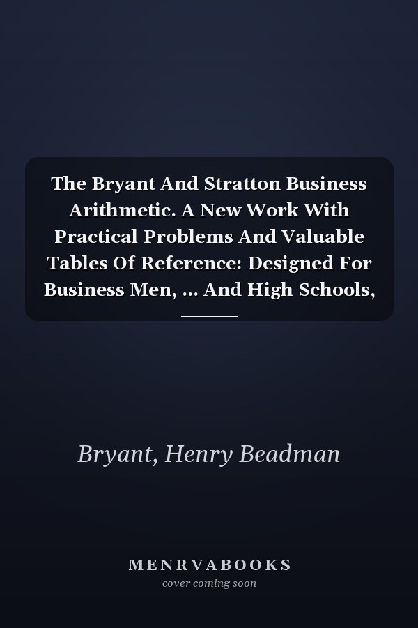The Bryant And Stratton Business Arithmetic. A New Work With Practical Problems And Valuable Tables Of Reference: Designed For Business Men, ... And High Schools, Academies And Universities