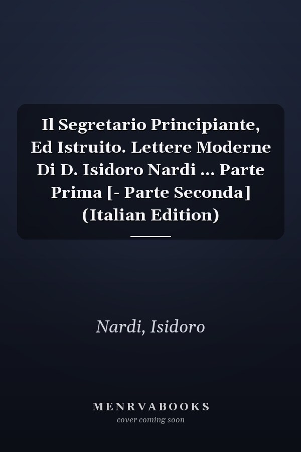 Il Segretario Principiante, Ed Istruito. Lettere Moderne Di D. Isidoro Nardi ... Parte Prima [- Parte Seconda] (Italian Edition)