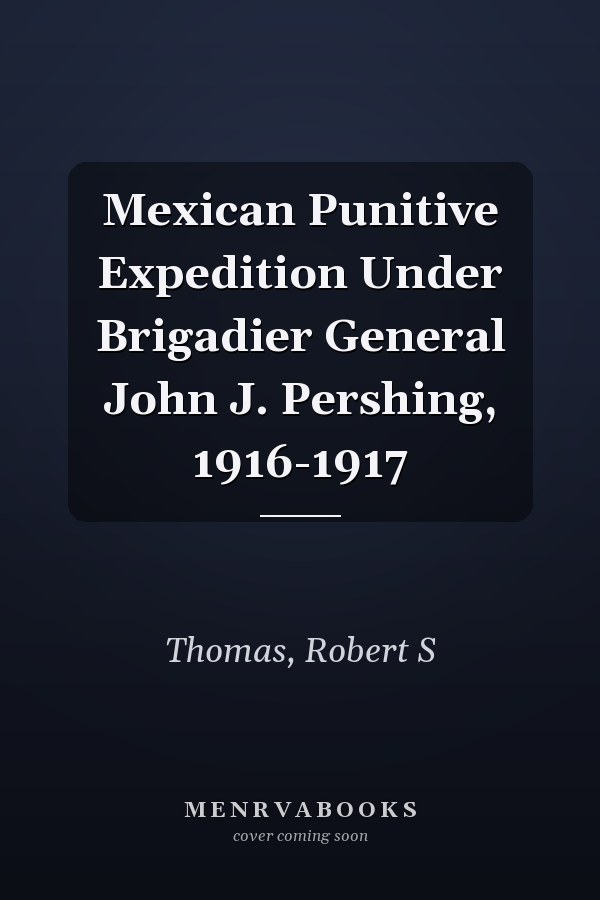 Mexican Punitive Expedition Under Brigadier General John J. Pershing, 1916-1917