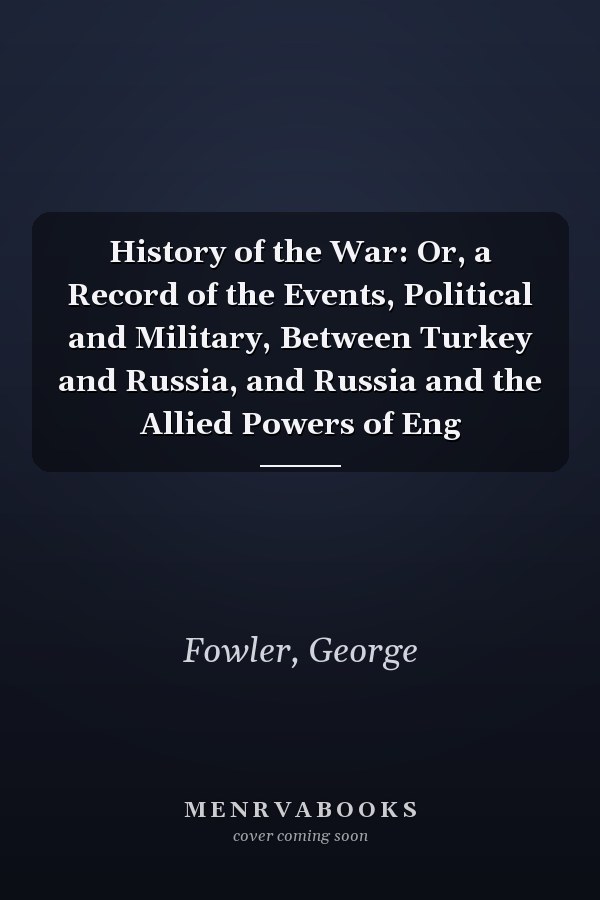 History of the War: Or, a Record of the Events, Political and Military, Between Turkey and Russia, and Russia and the Allied Powers of Eng