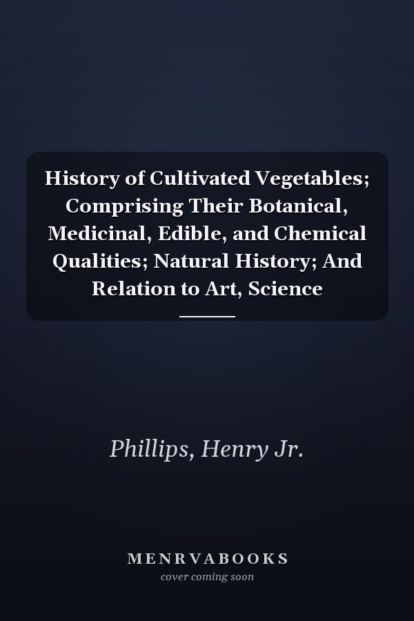 History of Cultivated Vegetables; Comprising Their Botanical, Medicinal, Edible, and Chemical Qualities; Natural History; And Relation to Art, Science