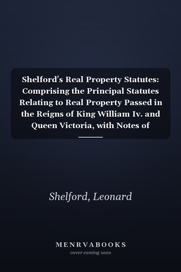 Shelford's Real Property Statutes: Comprising the Principal Statutes Relating to Real Property Passed in the Reigns of King William Iv. and Queen Victoria, with Notes of Decided Cases