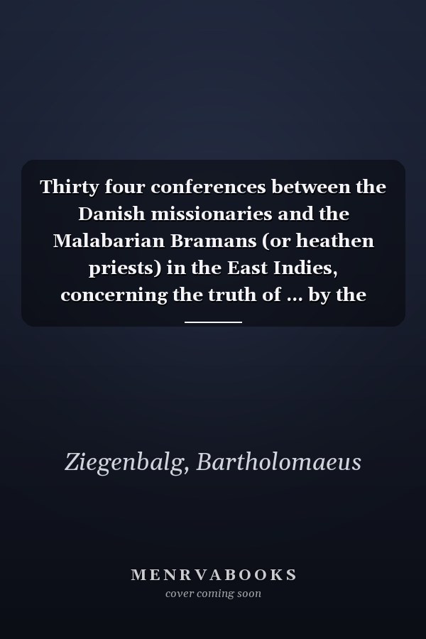 Thirty four conferences between the Danish missionaries and the Malabarian Bramans (or heathen priests) in the East Indies, concerning the truth of ... by the heathens to the said missionaries