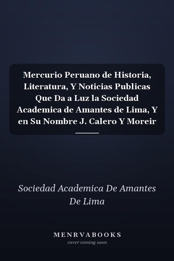 Mercurio Peruano de Historia, Literatura, Y Noticias Publicas Que Da a Luz la Sociedad Academica de Amantes de Lima, Y en Su Nombre J. Calero Y Moreir
