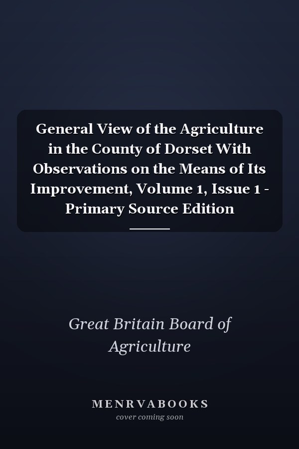 General View of the Agriculture in the County of Dorset With Observations on the Means of Its Improvement, Volume 1, Issue 1 - Primary Source Edition