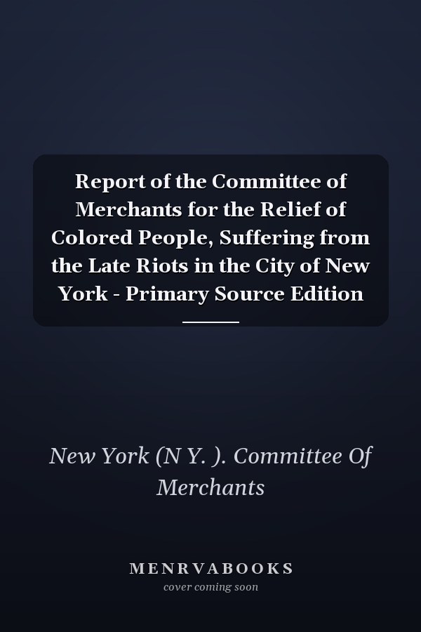 Report of the Committee of Merchants for the Relief of Colored People, Suffering from the Late Riots in the City of New York - Primary Source Edition