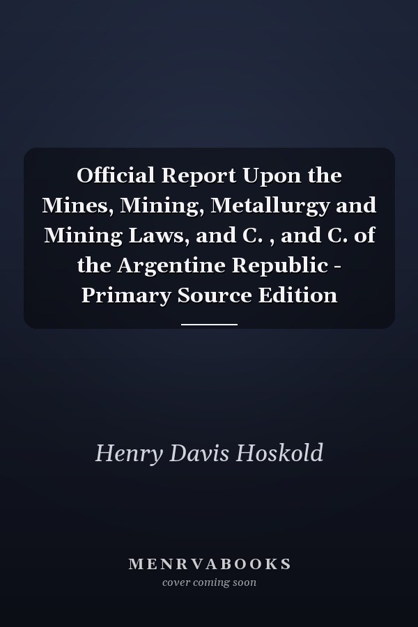 Official Report Upon the Mines, Mining, Metallurgy and Mining Laws, and C. , and C. of the Argentine Republic - Primary Source Edition