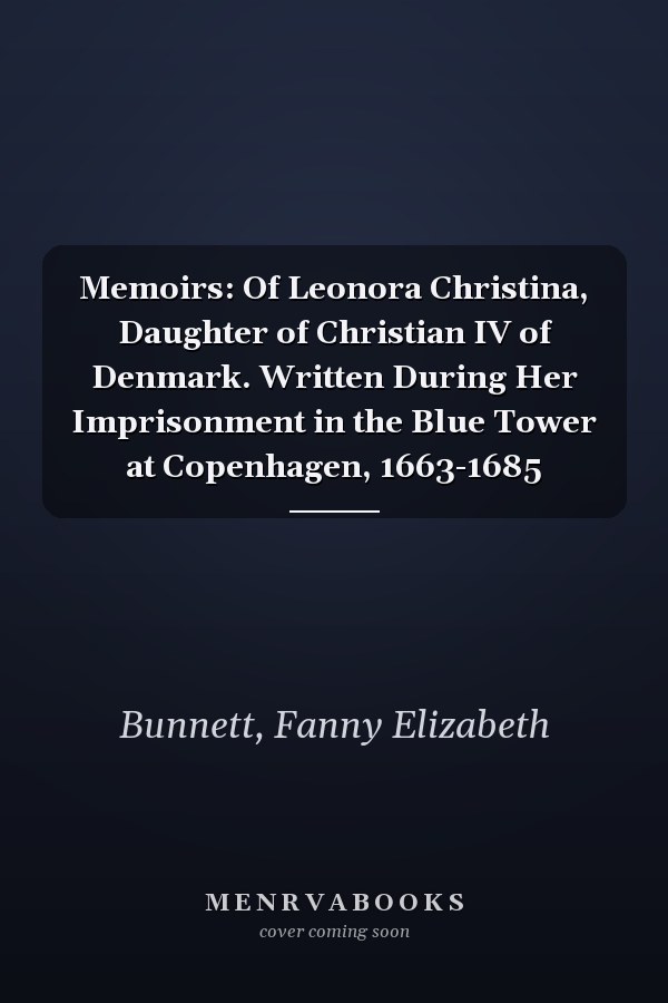 Memoirs: Of Leonora Christina, Daughter of Christian IV of Denmark. Written During Her Imprisonment in the Blue Tower at Copenhagen, 1663-1685