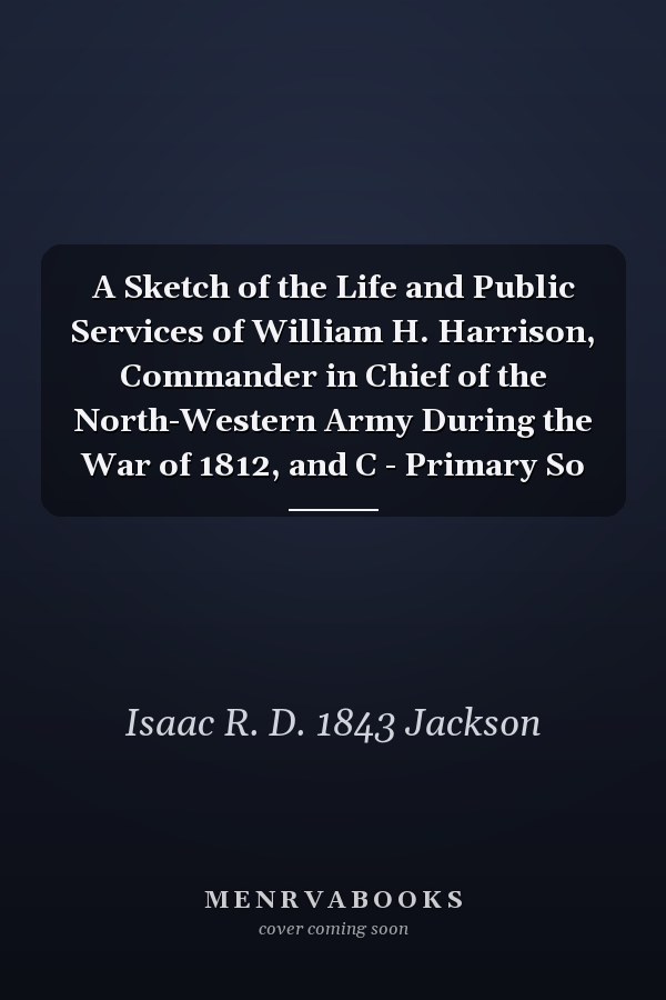 A Sketch of the Life and Public Services of William H. Harrison, Commander in Chief of the North-Western Army During the War of 1812, and C - Primary So