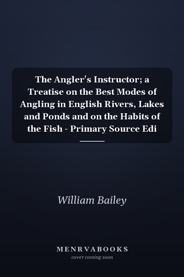 The Angler's Instructor; a Treatise on the Best Modes of Angling in English Rivers, Lakes and Ponds and on the Habits of the Fish - Primary Source Edi