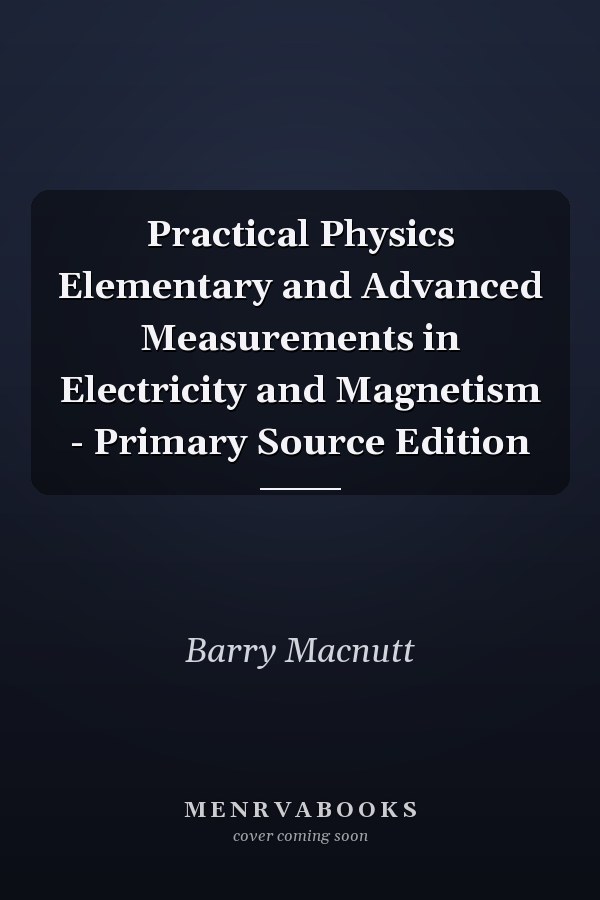 Practical Physics Elementary and Advanced Measurements in Electricity and Magnetism - Primary Source Edition