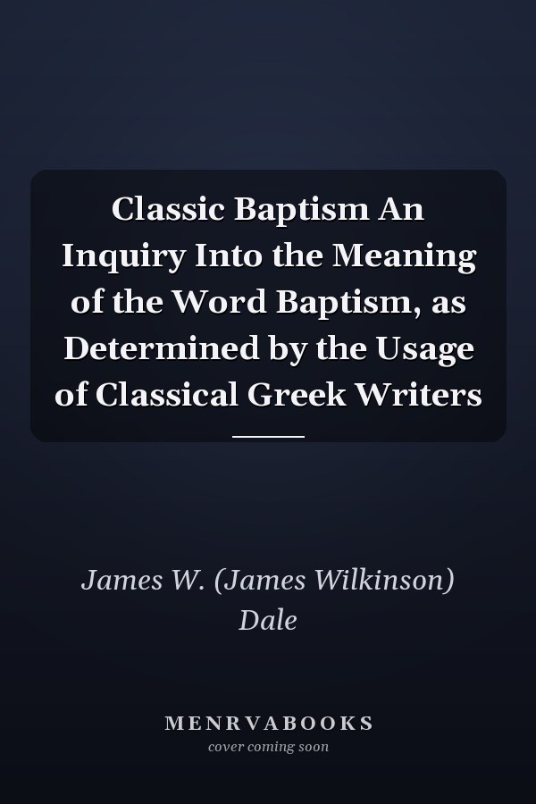 Classic Baptism An Inquiry Into the Meaning of the Word Baptism, as Determined by the Usage of Classical Greek Writers