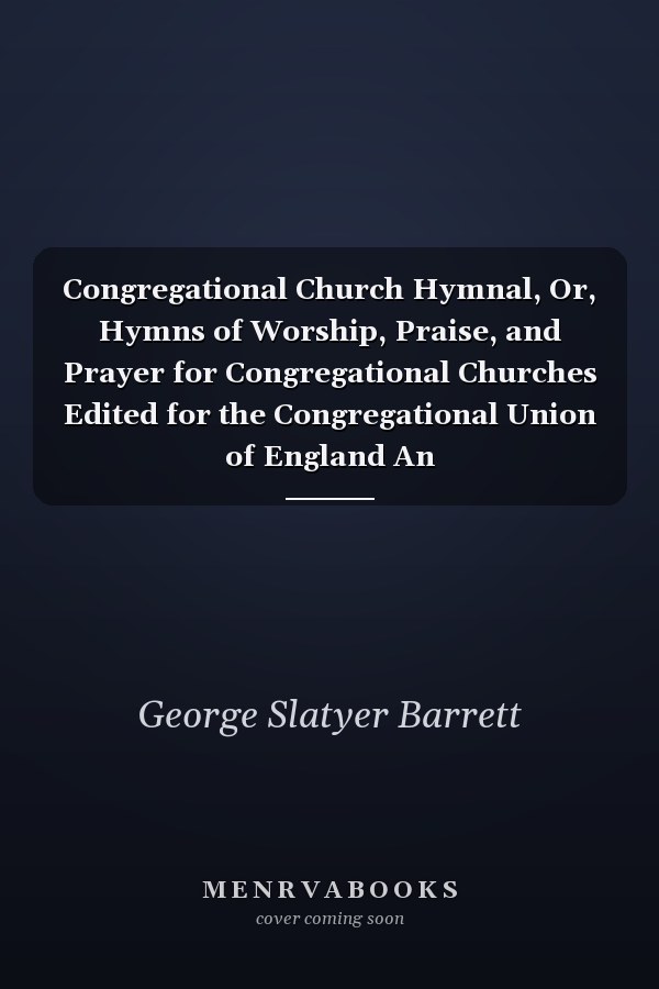 Congregational Church Hymnal, Or, Hymns of Worship, Praise, and Prayer for Congregational Churches Edited for the Congregational Union of England An
