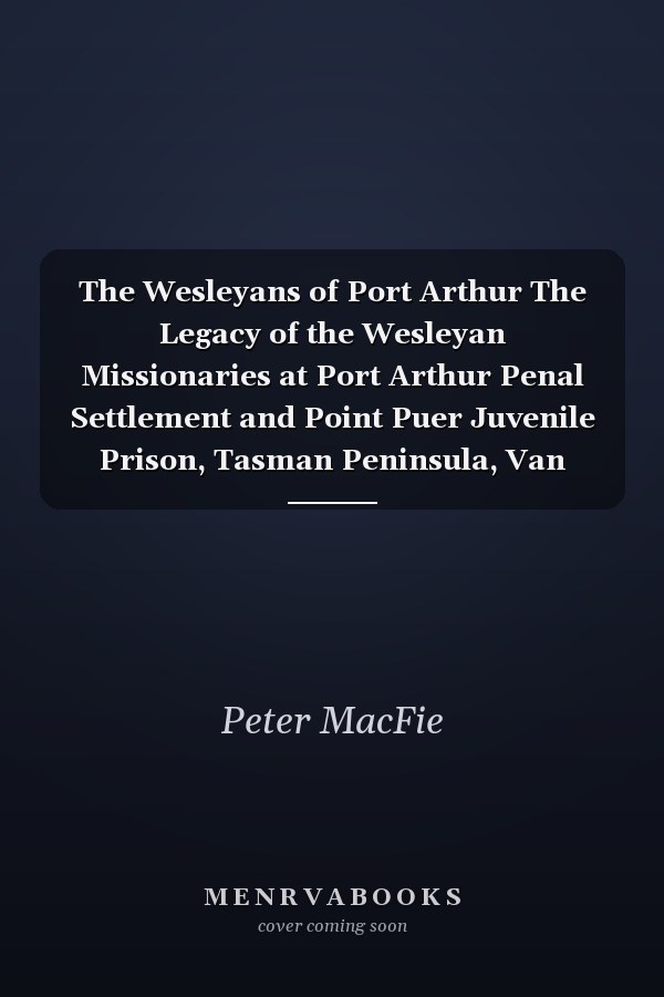 The Wesleyans of Port Arthur The Legacy of the Wesleyan Missionaries at Port Arthur Penal Settlement and Point Puer Juvenile Prison, Tasman Peninsula, Van Diemen's Land, 1833-1843