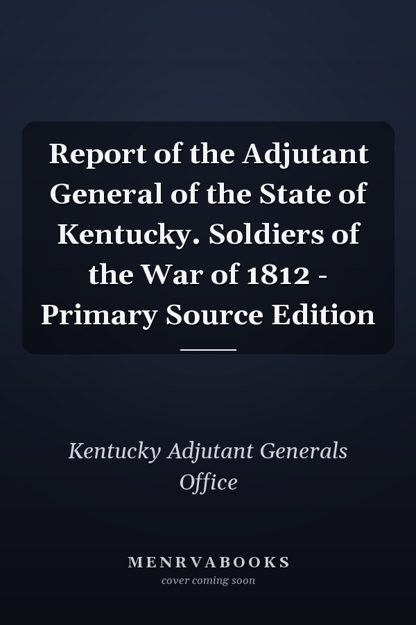 Report of the Adjutant General of the State of Kentucky. Soldiers of the War of 1812 - Primary Source Edition