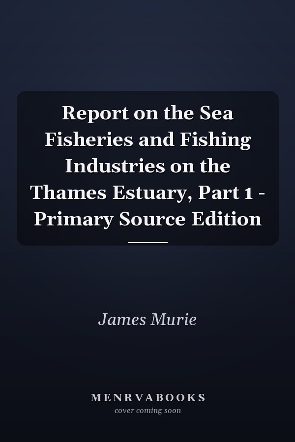 Report on the Sea Fisheries and Fishing Industries on the Thames Estuary, Part 1 - Primary Source Edition