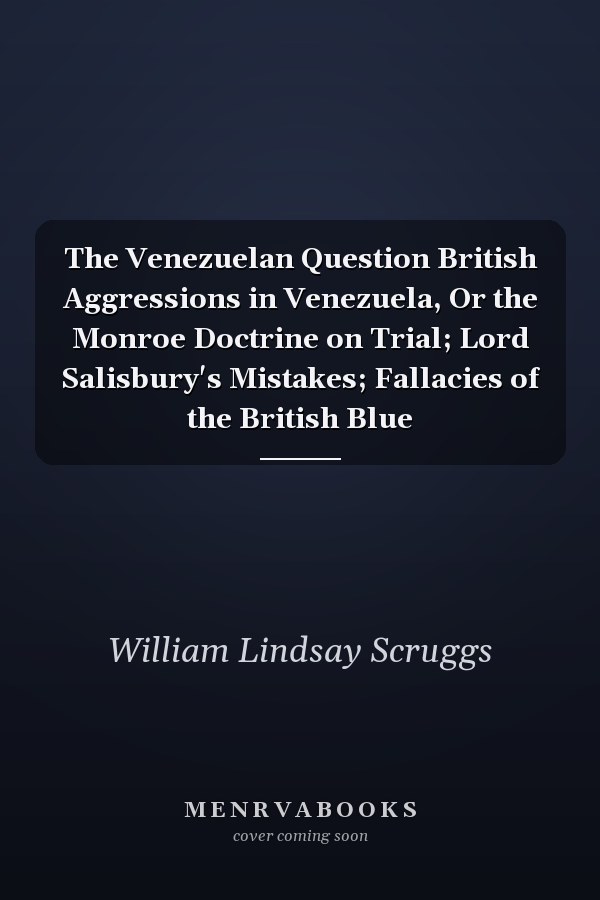 The Venezuelan Question British Aggressions in Venezuela, Or the Monroe Doctrine on Trial; Lord Salisbury's Mistakes; Fallacies of the British Blue