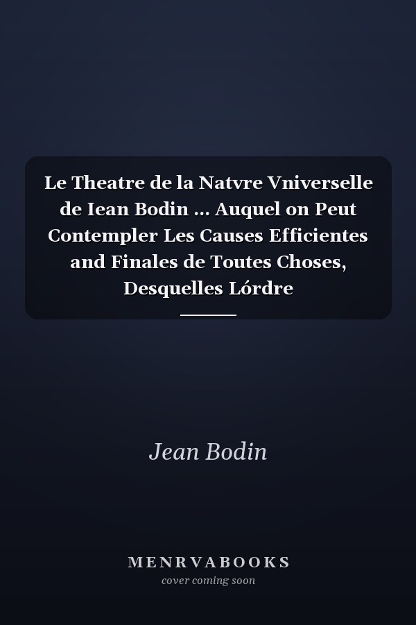 Le Theatre de la Natvre Vniverselle de Iean Bodin ... Auquel on Peut Contempler Les Causes Efficientes and Finales de Toutes Choses, Desquelles Lórdre