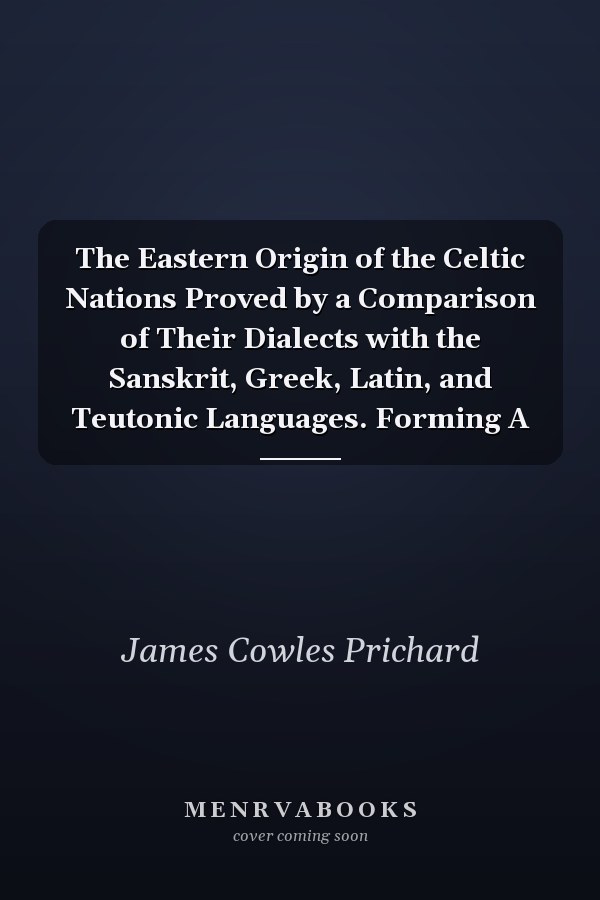 The Eastern Origin of the Celtic Nations Proved by a Comparison of Their Dialects with the Sanskrit, Greek, Latin, and Teutonic Languages. Forming A