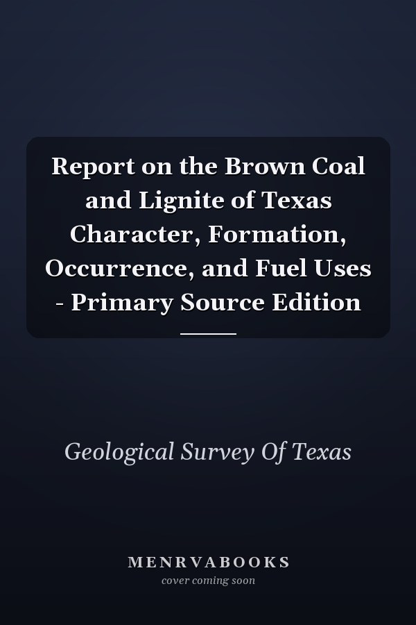 Report on the Brown Coal and Lignite of Texas Character, Formation, Occurrence, and Fuel Uses - Primary Source Edition