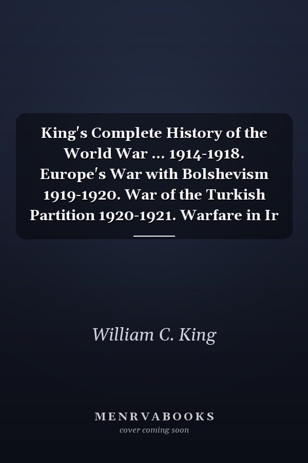 King's Complete History of the World War ... 1914-1918. Europe's War with Bolshevism 1919-1920. War of the Turkish Partition 1920-1921. Warfare in Ir