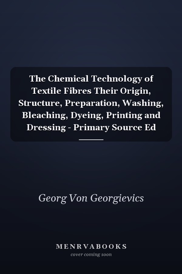 The Chemical Technology of Textile Fibres Their Origin, Structure, Preparation, Washing, Bleaching, Dyeing, Printing and Dressing - Primary Source Ed