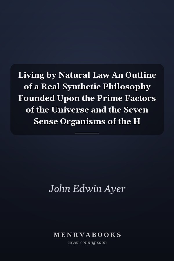 Living by Natural Law An Outline of a Real Synthetic Philosophy Founded Upon the Prime Factors of the Universe and the Seven Sense Organisms of the H