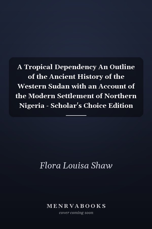 A Tropical Dependency An Outline of the Ancient History of the Western Sudan with an Account of the Modern Settlement of Northern Nigeria - Scholar's Choice Edition
