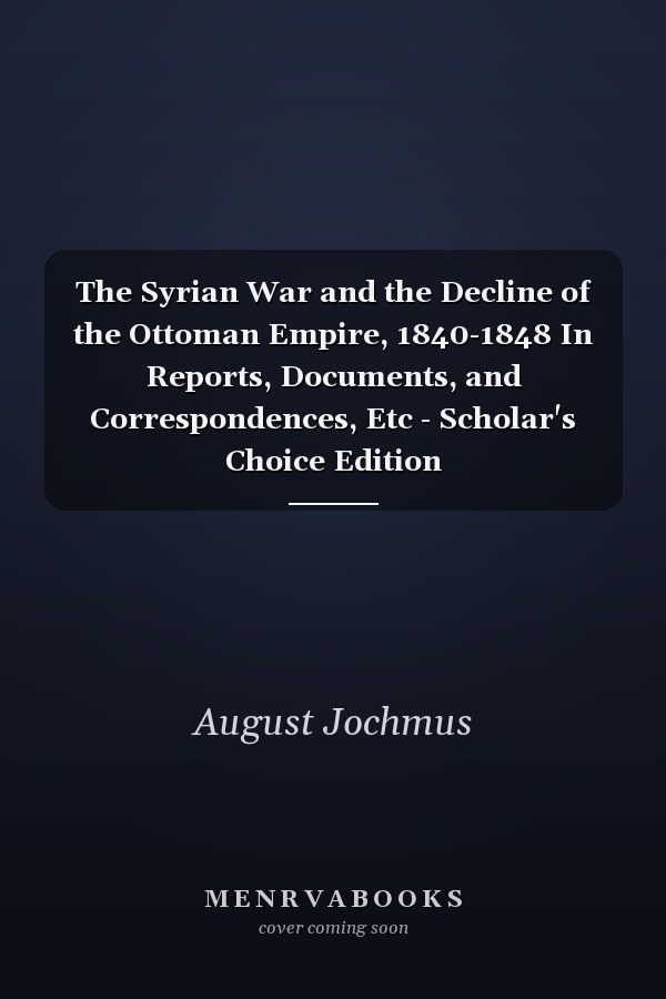 The Syrian War and the Decline of the Ottoman Empire, 1840-1848 In Reports, Documents, and Correspondences, Etc - Scholar's Choice Edition
