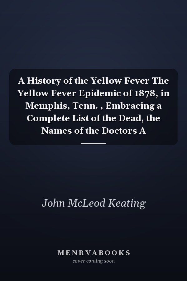 A History of the Yellow Fever The Yellow Fever Epidemic of 1878, in Memphis, Tenn. , Embracing a Complete List of the Dead, the Names of the Doctors A