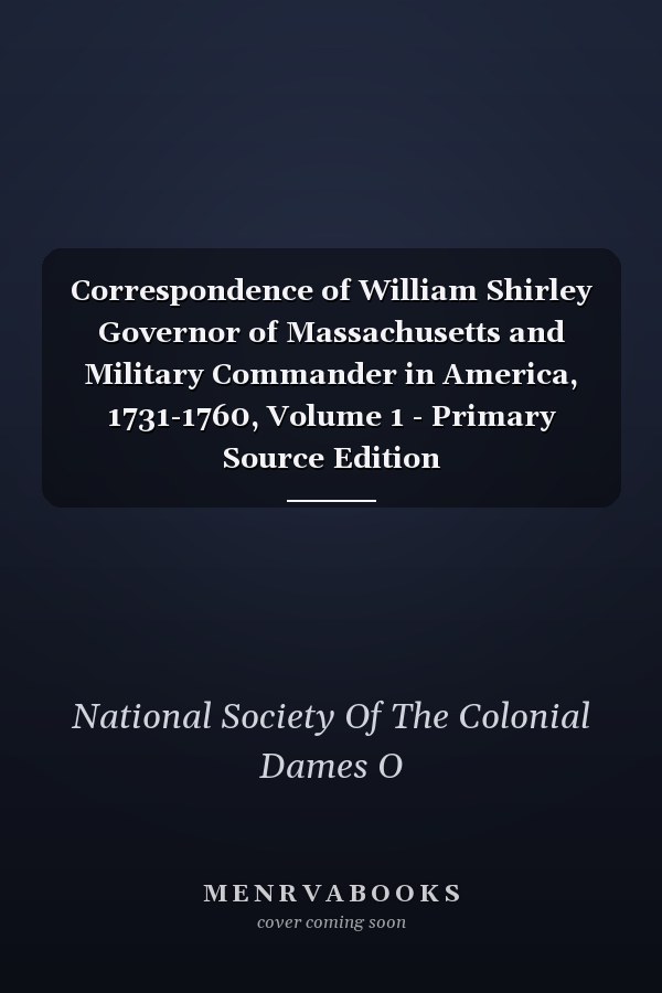 Correspondence of William Shirley Governor of Massachusetts and Military Commander in America, 1731-1760, Volume 1 - Primary Source Edition