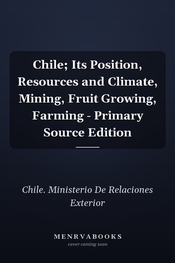 Chile; Its Position, Resources and Climate, Mining, Fruit Growing, Farming - Primary Source Edition