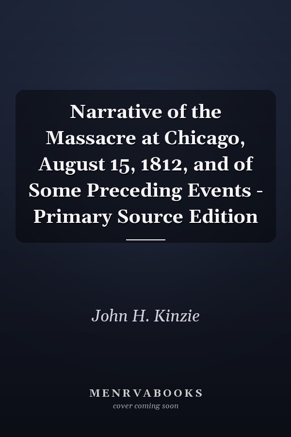 Narrative of the Massacre at Chicago, August 15, 1812, and of Some Preceding Events - Primary Source Edition