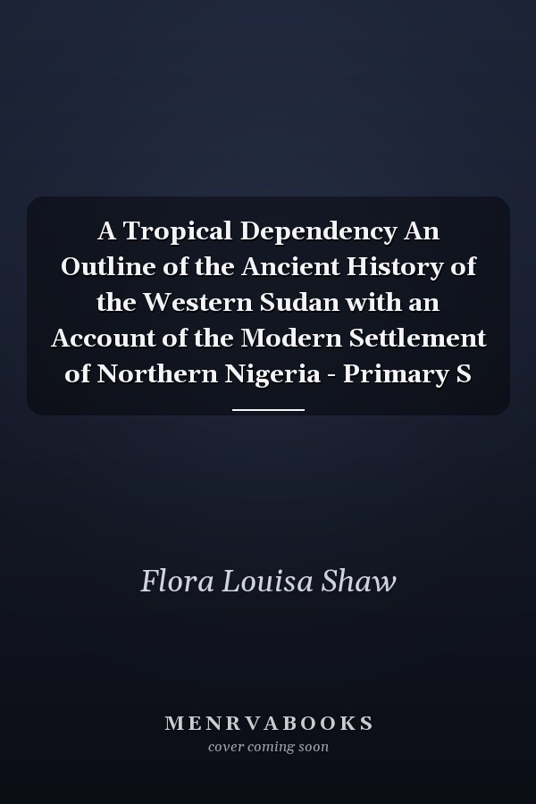 A Tropical Dependency An Outline of the Ancient History of the Western Sudan with an Account of the Modern Settlement of Northern Nigeria - Primary S