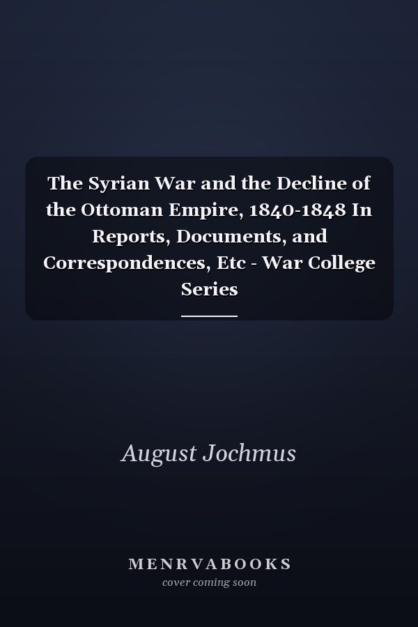 The Syrian War and the Decline of the Ottoman Empire, 1840-1848 In Reports, Documents, and Correspondences, Etc - War College Series