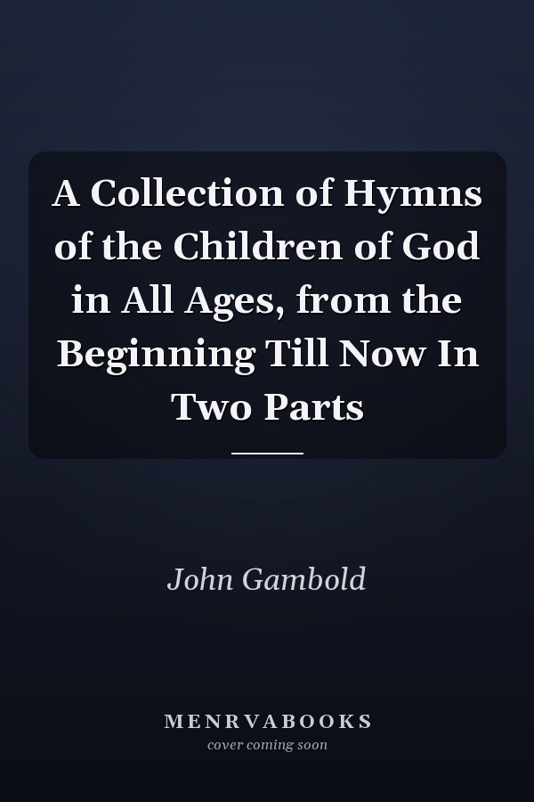 A Collection of Hymns of the Children of God in All Ages, from the Beginning Till Now In Two Parts
