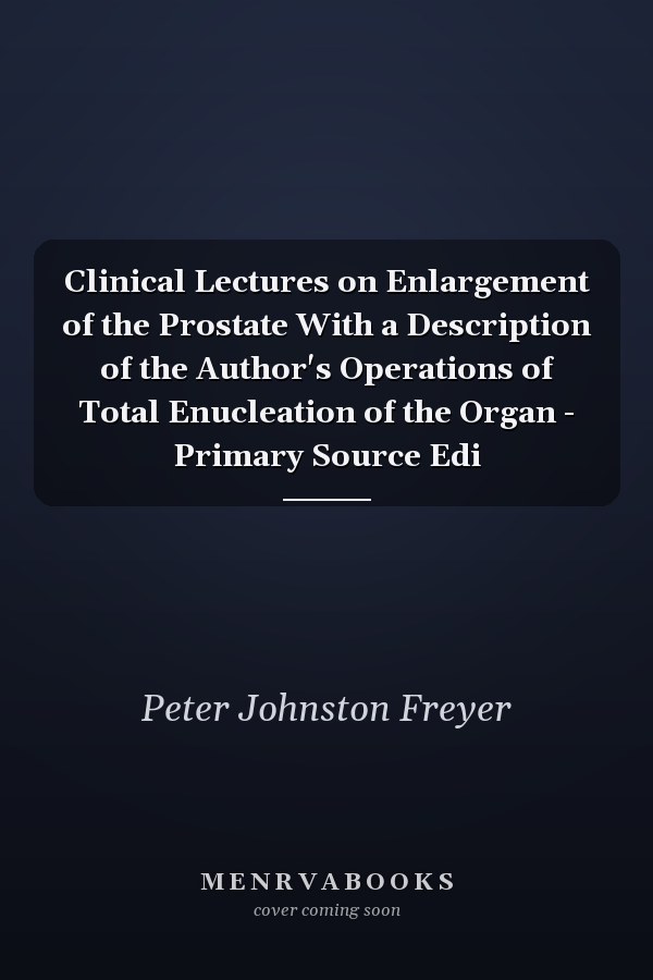 Clinical Lectures on Enlargement of the Prostate With a Description of the Author's Operations of Total Enucleation of the Organ - Primary Source Edi
