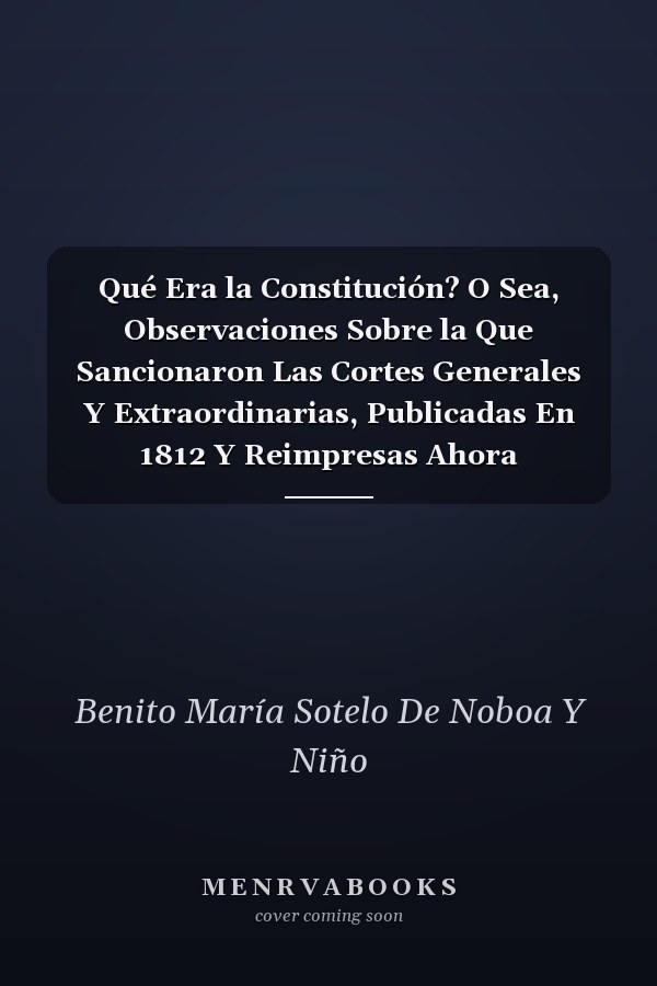 Qué Era la Constitución? O Sea, Observaciones Sobre la Que Sancionaron Las Cortes Generales Y Extraordinarias, Publicadas En 1812 Y Reimpresas Ahora